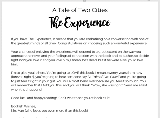A Tale of Two Cities
The Experience
If you have The Experience, it means that you are embarking on a conversation with one of the greatest minds of all time. Congratulations on choosing such a wonderful experience!
Your chances of enjoying the experience will depend to a great extent on the way you approach the novel and your feelings of connection with the book and its author, so decide right now you love it and you love him. I mean, he’s dead, but if he were alive, you’d love him.
I’m so glad you’re here. You’re going to LOVE this book. I mean, twenty years from now (forever, right?), you’re going to hear someone say, “A Tale of Two Cities” and you’re going to just feel it right in your gut. You will almost bend over because you feel it so much. You will remember that I told you this, and you will think, “Wow, she was right.” Send me a text when that happens!
Good luck and happy reading! Can’t wait to see you at book club!
Bookish Wishes,
Mrs. Van (who loves you even more than this book)